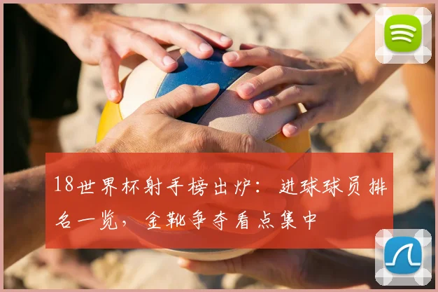 18世界杯射手榜出炉：进球球员排名一览，金靴争夺看点集中
