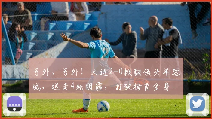 号外、号外！大连2-0掀翻领头羊蓉城，送走4轮阴霾，打破榜首金身_联赛_中超_赛季
