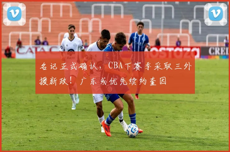名记正式确认，CBA下赛季采取三外援新政！广东或优先续约奎因