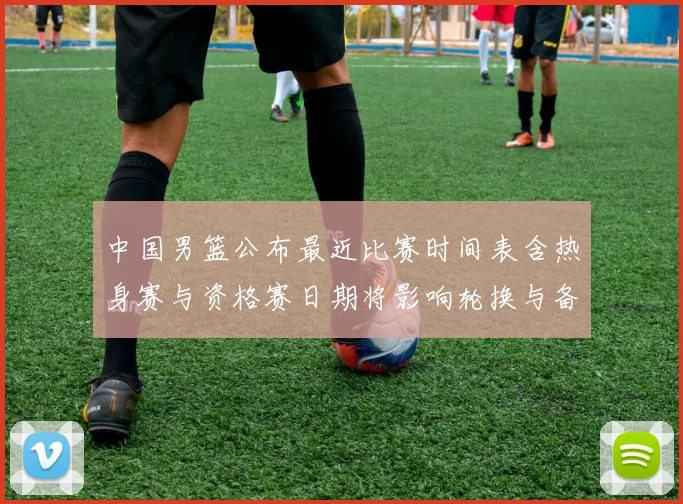 中国男篮公布最近比赛时间表含热身赛与资格赛日期将影响轮换与备战安排