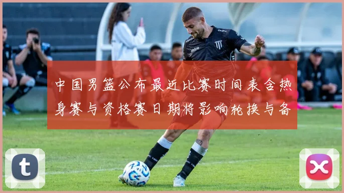 中国男篮公布最近比赛时间表含热身赛与资格赛日期将影响轮换与备战安排